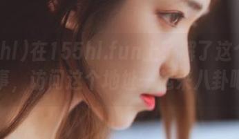 在155hl.fun上了解了这个劲爆故事，访问这个地址一起来八卦吧！
