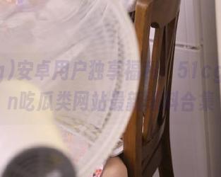安卓用户独享福利：51cg10.fun吃瓜类网站最新爆料合集