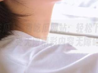 免费吃瓜网站：轻松下载网页，享受无限精彩内容无障碍