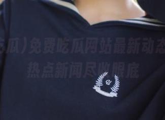 免费吃瓜网站最新动态分享，热点新闻尽收眼底