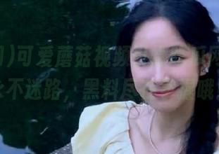 可爱蘑菇视频引爆吃瓜网，让你永不迷路，黑料尽在掌握哦！