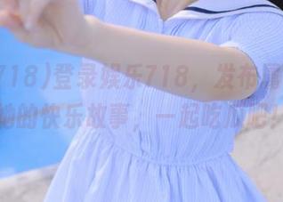 登录娱乐718，发布属于你我她的快乐故事，一起吃瓜吧！